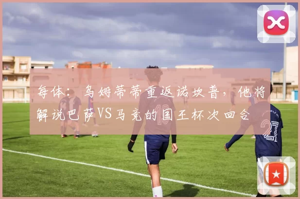 每体：乌姆蒂蒂重返诺坎普，他将解说巴萨VS马竞的国王杯次回合