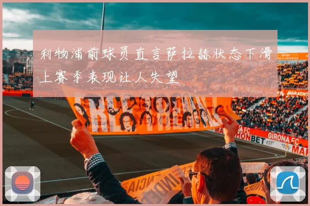 利物浦前球员直言萨拉赫状态下滑上赛季表现让人失望