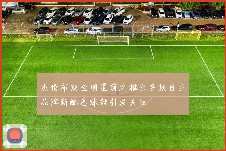 杰伦布朗全明星前夕推出多款自主品牌新配色球鞋引发关注