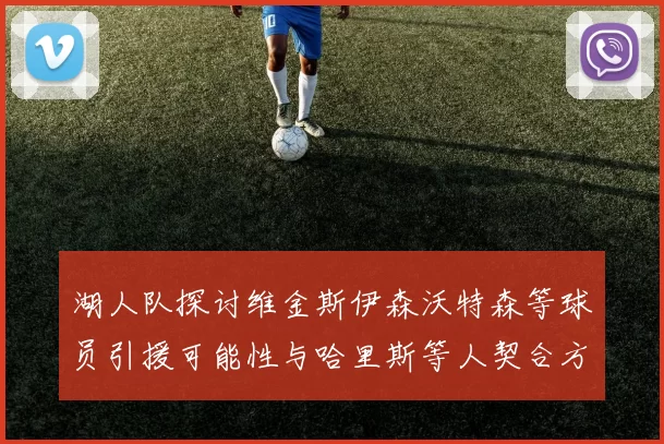 湖人队探讨维金斯伊森沃特森等球员引援可能性与哈里斯等人契合方向