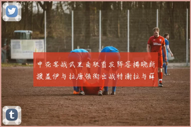申花客战武里南联首发阵容揭晓新援盖伊与拉唐领衔出战特谢拉与薛庆浩同场竞技
