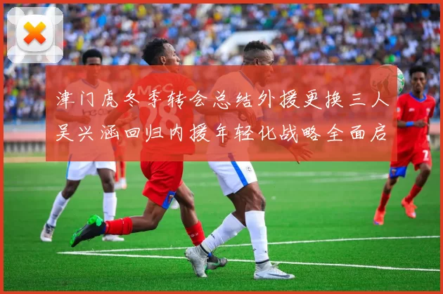 津门虎冬季转会总结外援更换三人吴兴涵回归内援年轻化战略全面启动