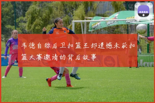 韦德自称后卫扣篮王却遗憾未获扣篮大赛邀请的背后故事