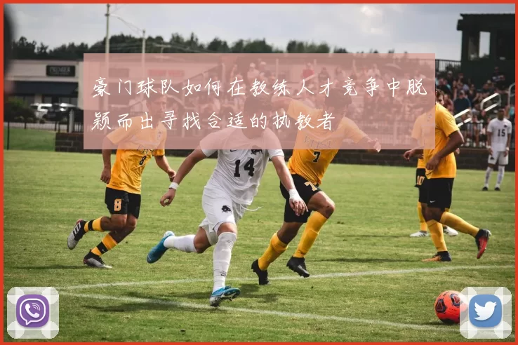 豪门球队如何在教练人才竞争中脱颖而出寻找合适的执教者