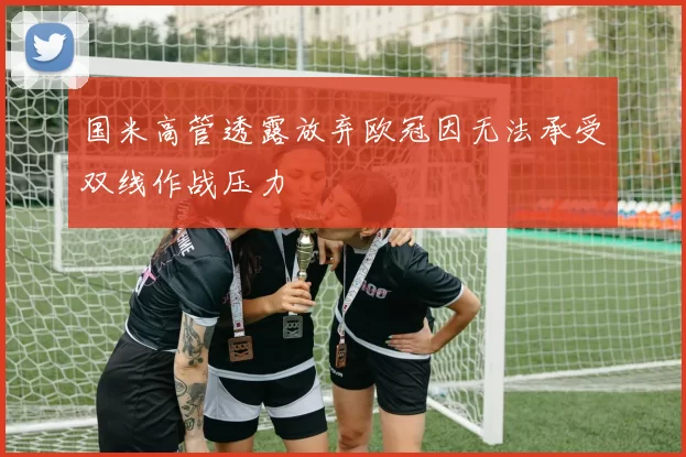 国米高管透露放弃欧冠因无法承受双线作战压力