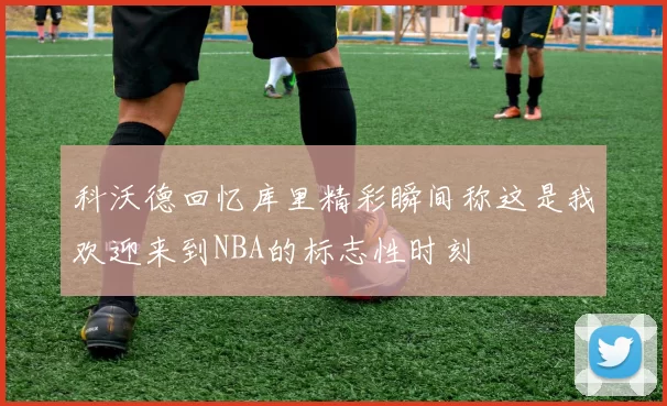 科沃德回忆库里精彩瞬间称这是我欢迎来到NBA的标志性时刻