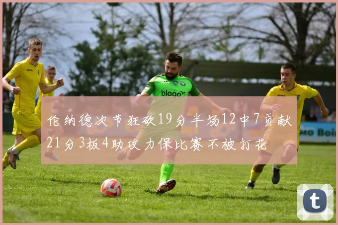伦纳德次节狂砍19分半场12中7贡献21分3板4助攻力保比赛不被打花