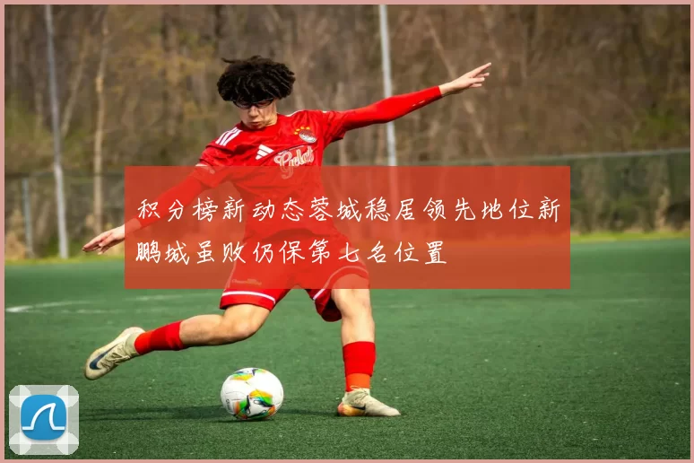 积分榜新动态蓉城稳居领先地位新鹏城虽败仍保第七名位置
