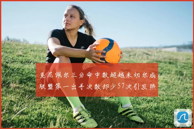 克尼佩尔三分命中数超越米切尔成联盟第一出手次数却少57次引发热议