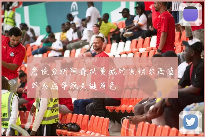 詹俊分析阿森纳曼城对决切尔西蓝军或成争冠关键角色
