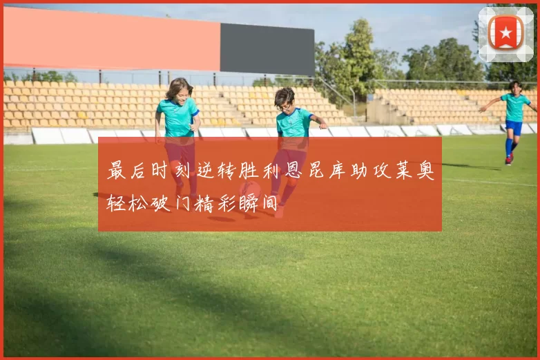 最后时刻逆转胜利恩昆库助攻莱奥轻松破门精彩瞬间