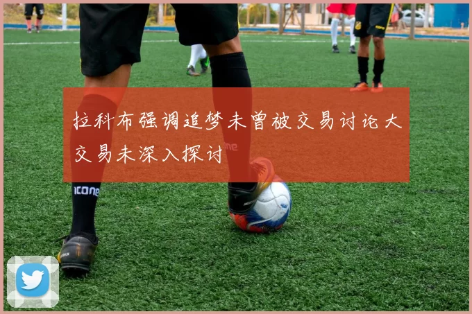拉科布强调追梦未曾被交易讨论大交易未深入探讨