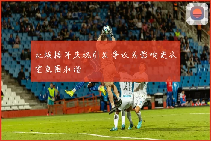 杜埃捂耳庆祝引发争议或影响更衣室氛围和谐