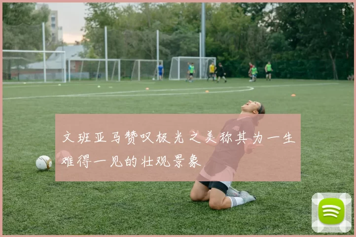 文班亚马赞叹极光之美称其为一生难得一见的壮观景象