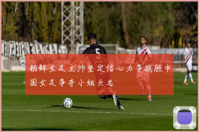朝鲜女足主帅坚定信心力争战胜中国女足争夺小组头名