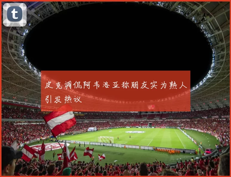 皮克调侃阿韦洛亚称朋友实为熟人引发热议