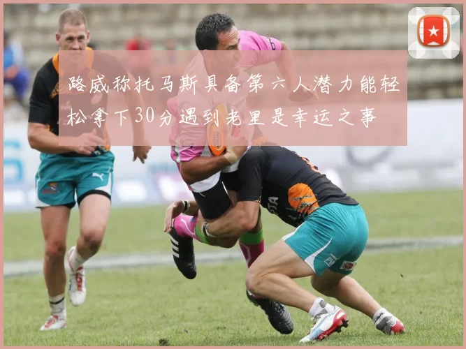 路威称托马斯具备第六人潜力能轻松拿下30分遇到老里是幸运之事