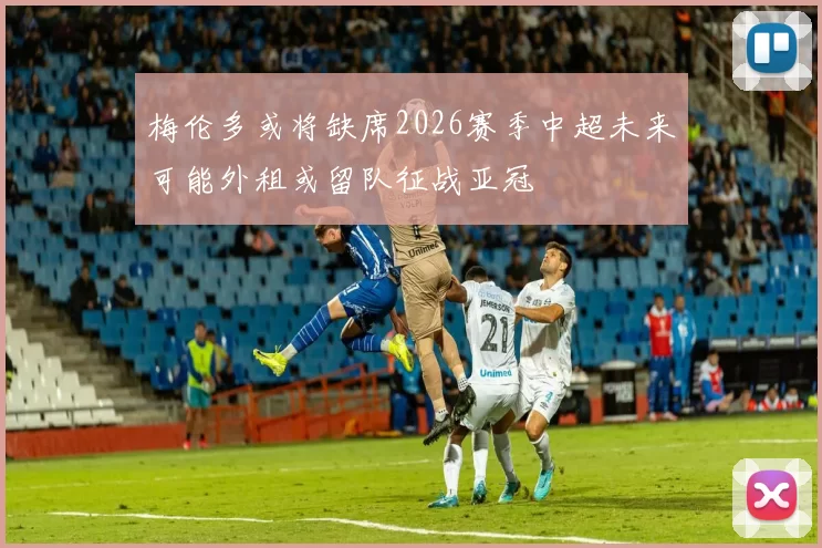 梅伦多或将缺席2026赛季中超未来可能外租或留队征战亚冠