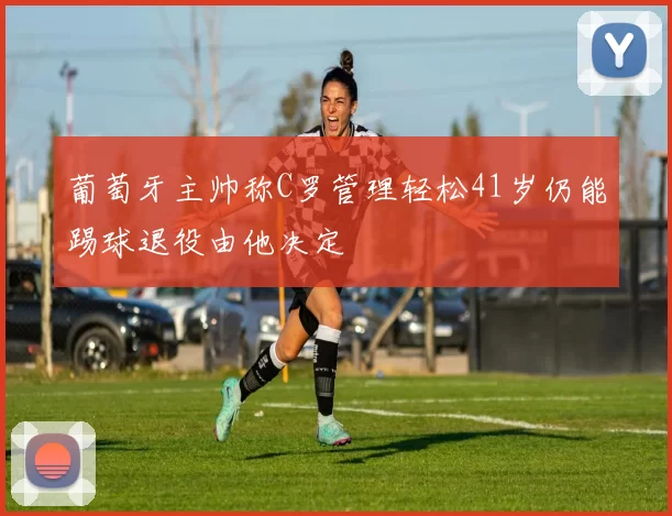葡萄牙主帅称C罗管理轻松41岁仍能踢球退役由他决定
