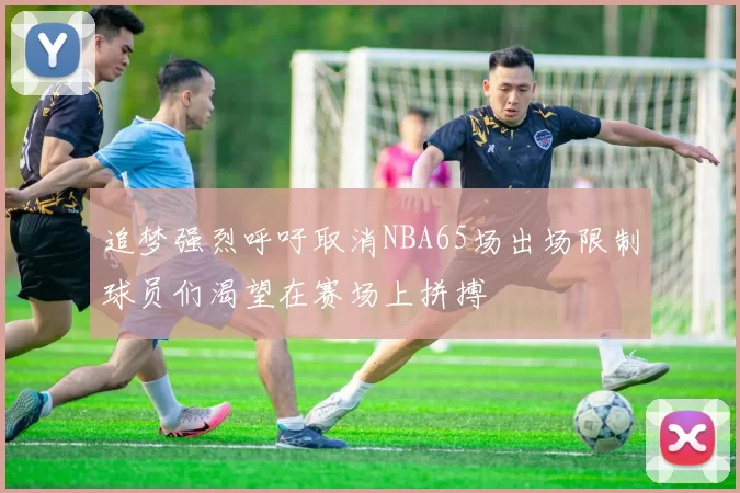 追梦强烈呼吁取消NBA65场出场限制球员们渴望在赛场上拼搏