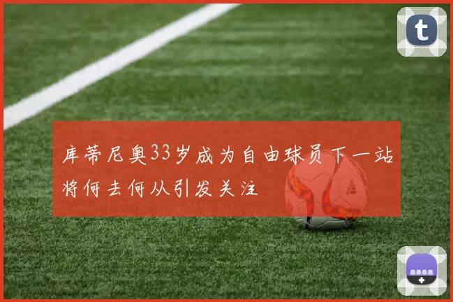 库蒂尼奥33岁成为自由球员下一站将何去何从引发关注
