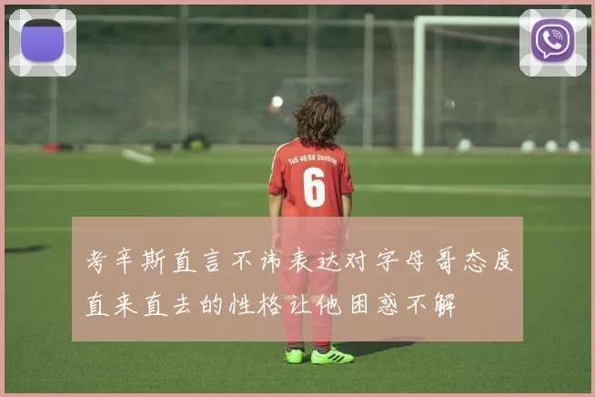 考辛斯直言不讳表达对字母哥态度直来直去的性格让他困惑不解