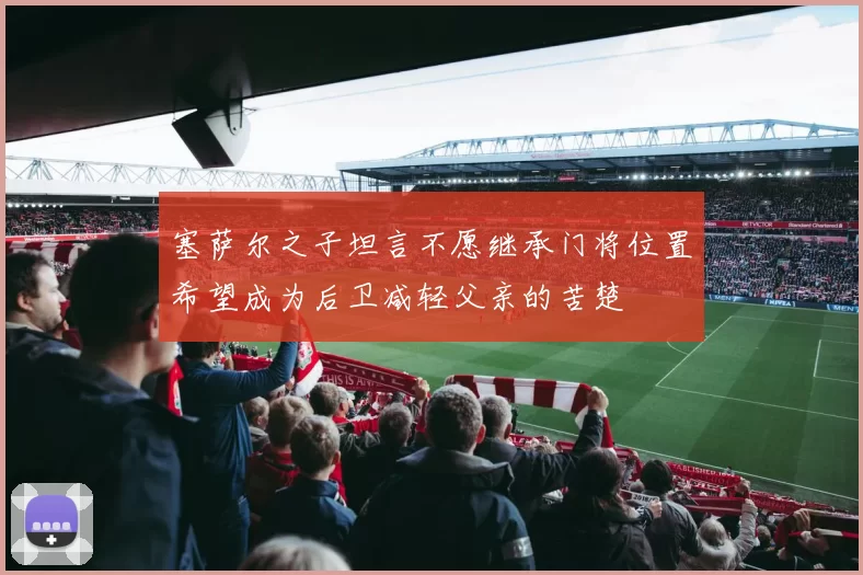 塞萨尔之子坦言不愿继承门将位置希望成为后卫减轻父亲的苦楚