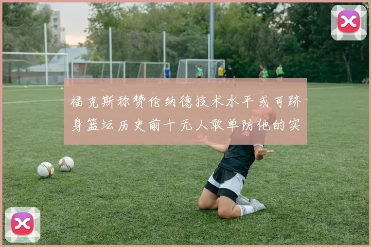 福克斯称赞伦纳德技术水平或可跻身篮坛历史前十无人敢单防他的实力