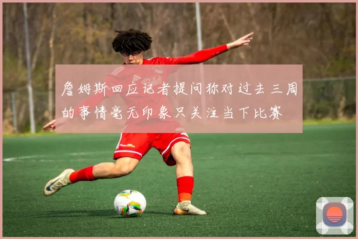 詹姆斯回应记者提问称对过去三周的事情毫无印象只关注当下比赛